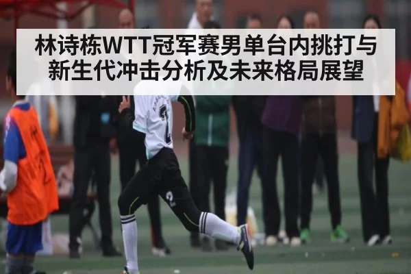 林诗栋WTT冠军赛男单台内挑打与新生代冲击分析及未来格局展望